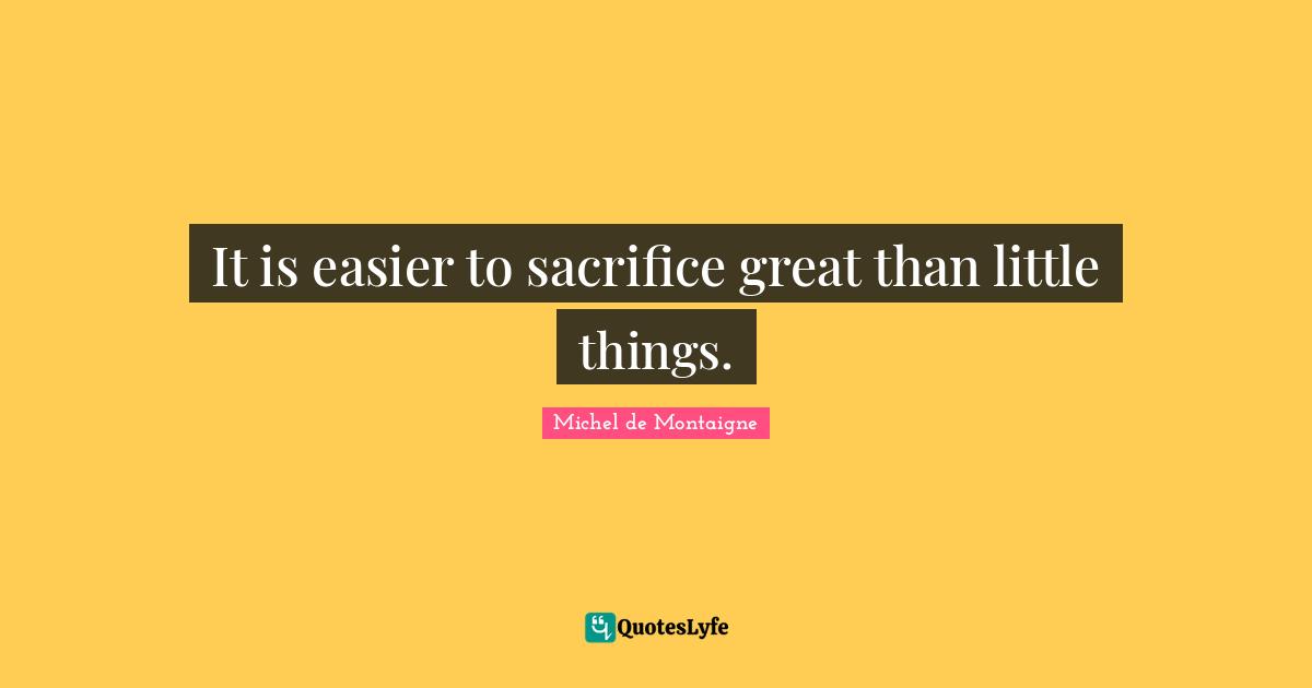 It is easier to sacrifice great than little things.