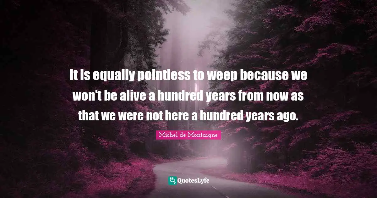 It is equally pointless to weep because we won't be alive a hundred years from now as that we were not here a hundred years ago.
