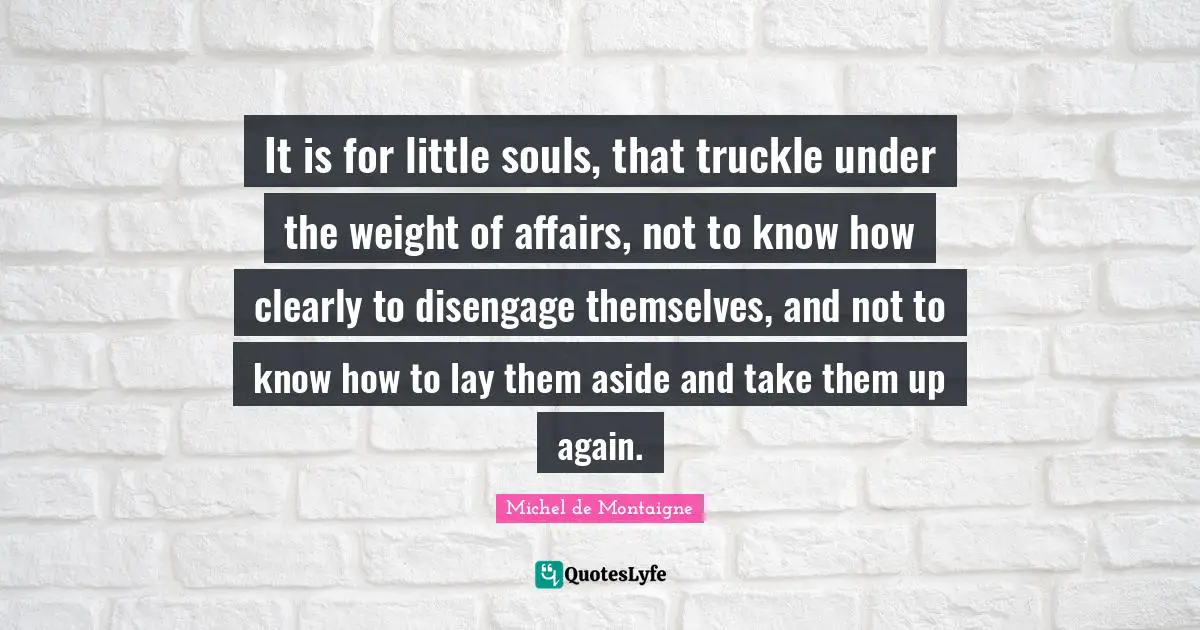 It is for little souls, that truckle under the weight of affairs, not to know how clearly to disengage themselves, and not to know how to lay them aside and take them up again.