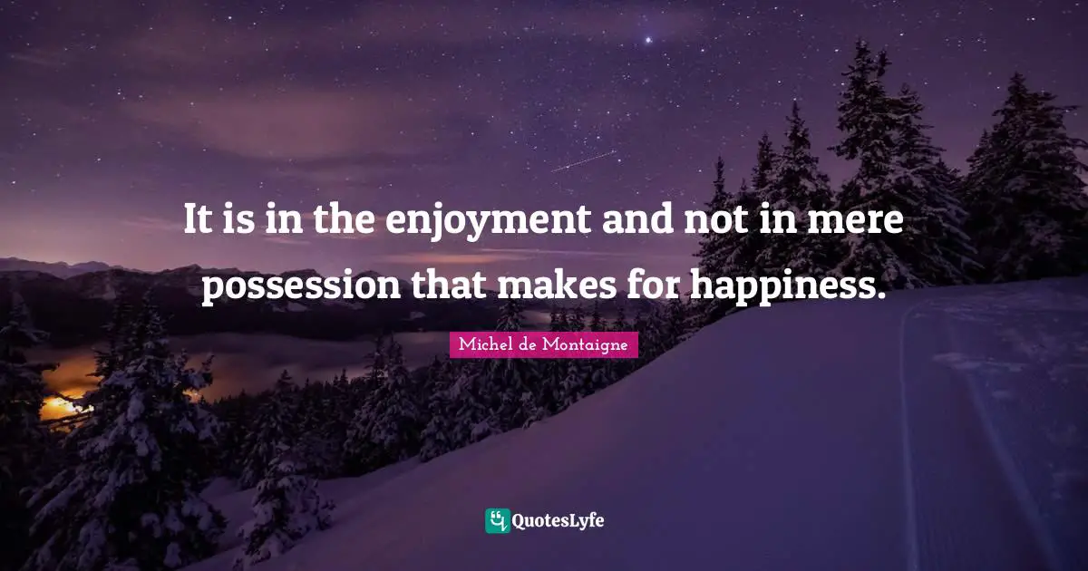 It is in the enjoyment and not in mere possession that makes for happiness.