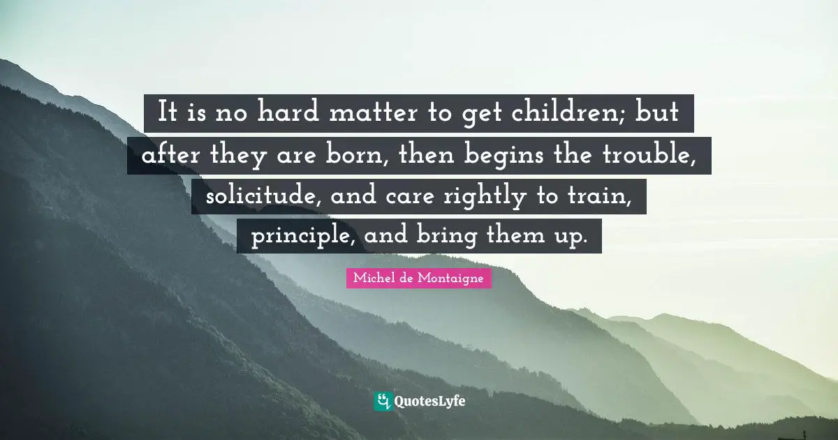 It is no hard matter to get children; but after they are born, then begins the trouble, solicitude, and care rightly to train, principle, and bring them up.