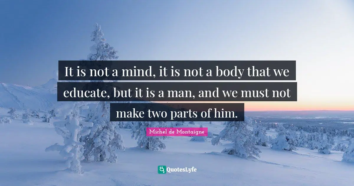 It is not a mind, it is not a body that we educate, but it is a man, and we must not make two parts of him.