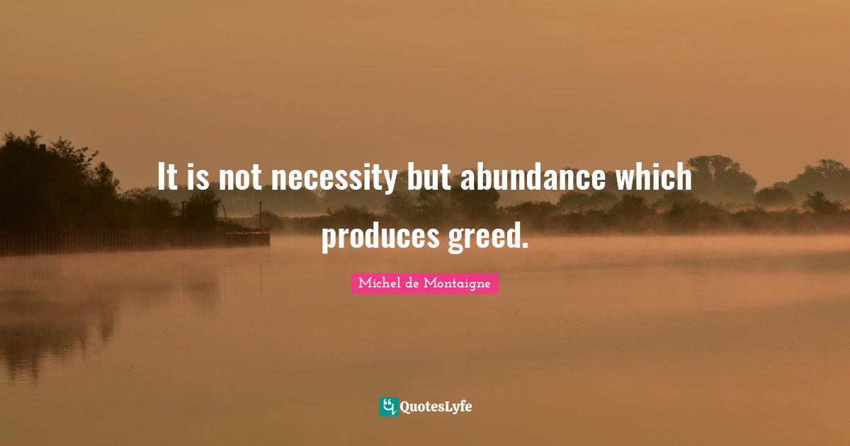 It is not necessity but abundance which produces greed.
