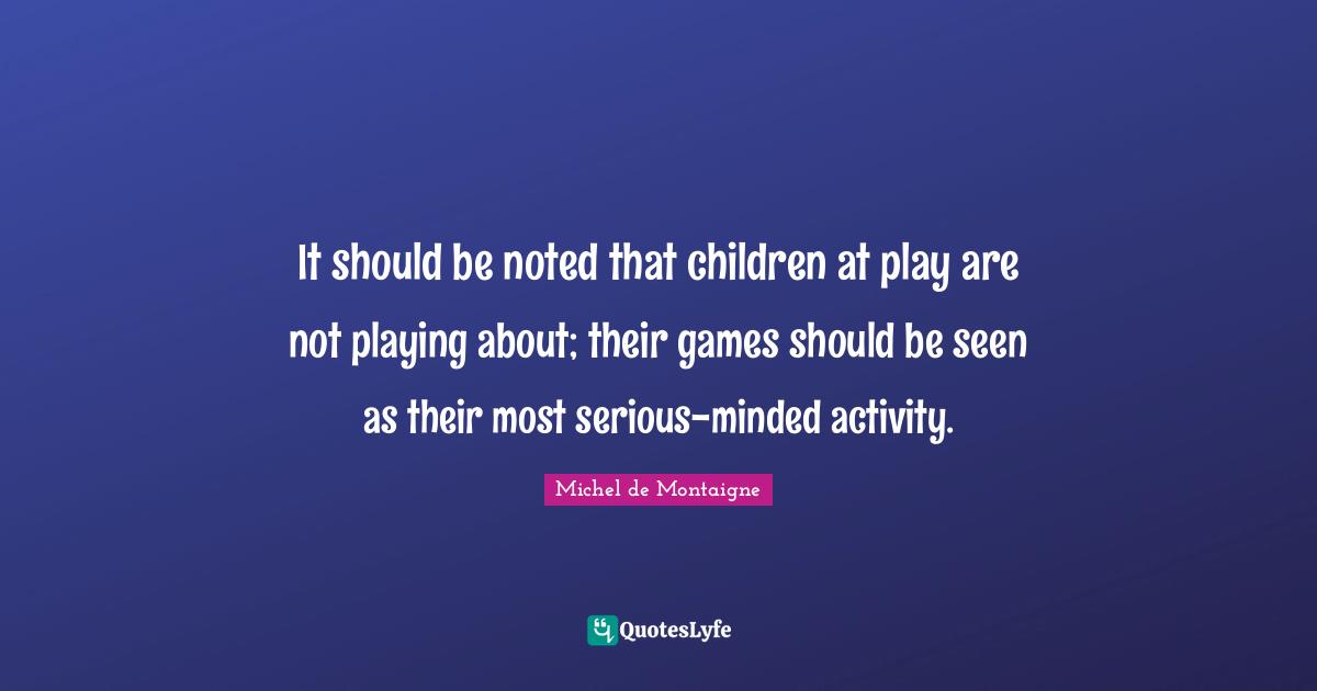 It should be noted that children at play are not playing about; their games should be seen as their most serious-minded activity.