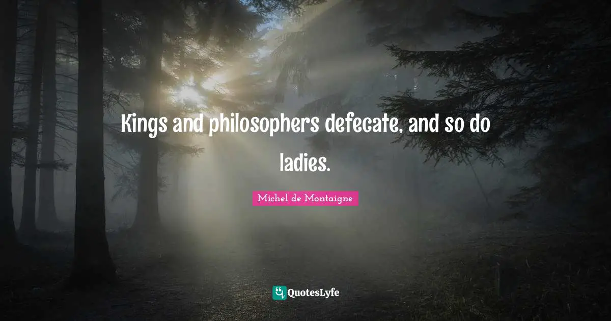 Kings and philosophers defecate, and so do ladies.