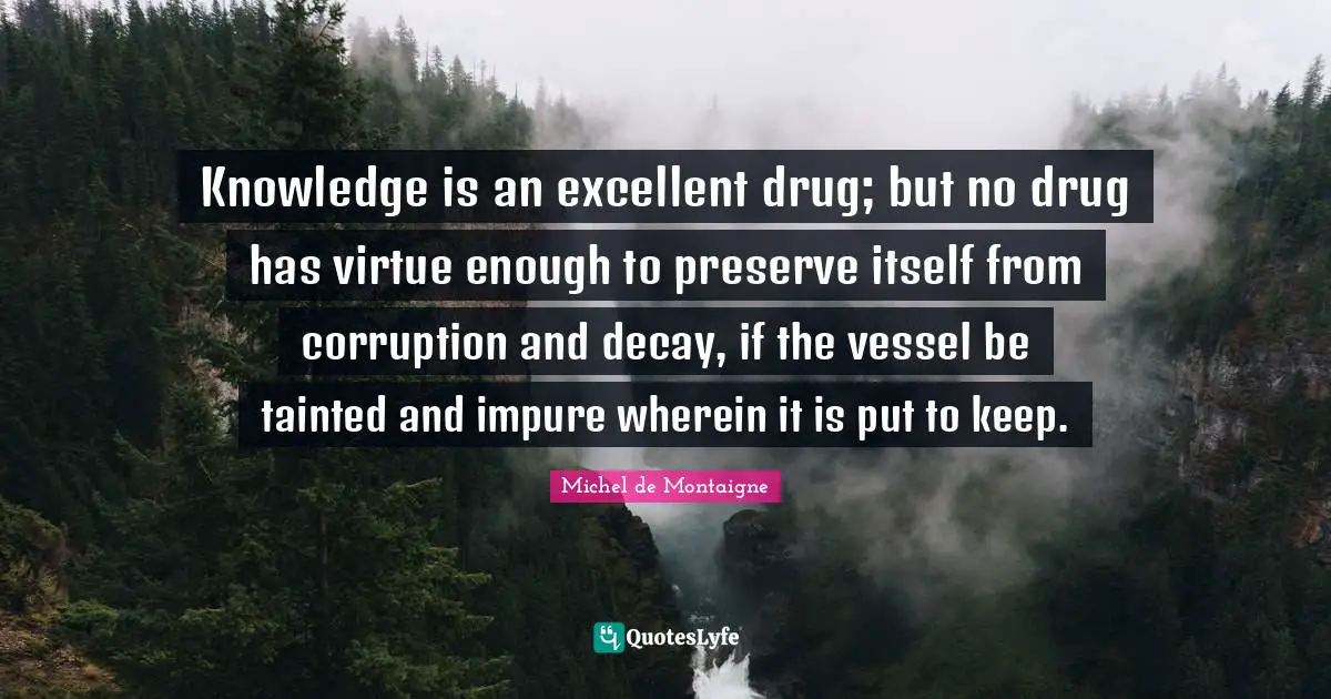 Tainted Quotes: "Knowledge is an excellent drug; but no drug has virtue enough to preserve itself from corruption and decay, if the vessel be tainted and impure wherein it is put to keep."