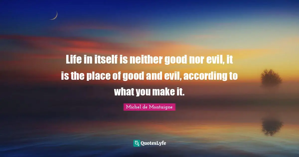 Life in itself is neither good nor evil, it is the place of good and evil, according to what you make it.
