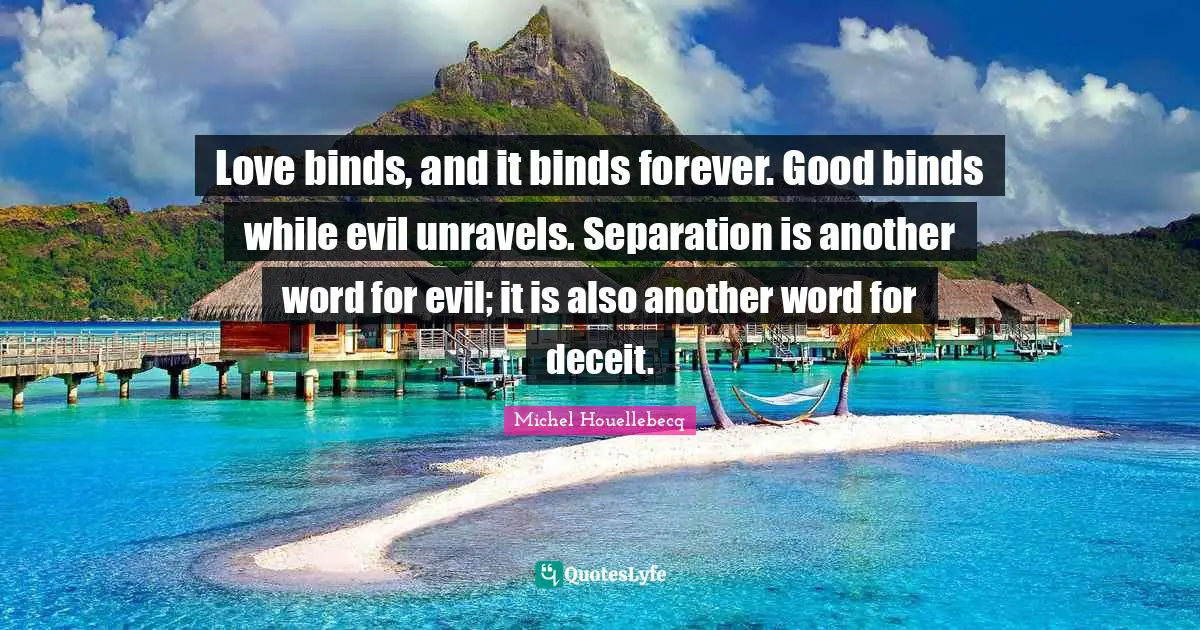 Love binds, and it binds forever. Good binds while evil unravels. Separation is another word for evil; it is also another word for deceit.