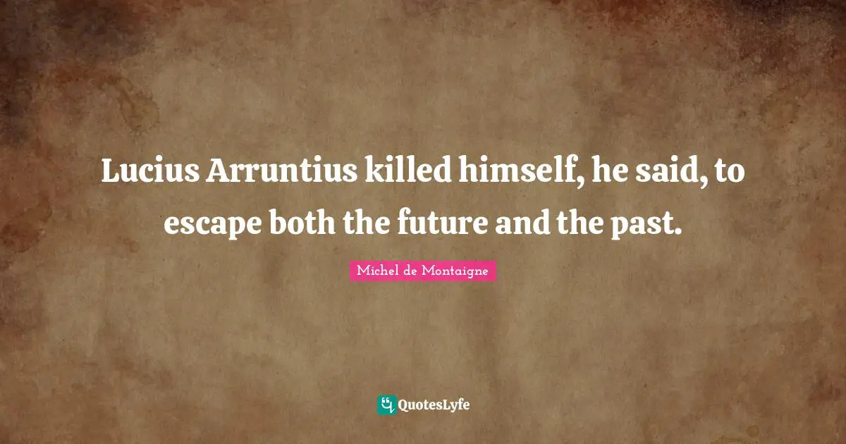 Lucius Arruntius killed himself, he said, to escape both the future and the past.