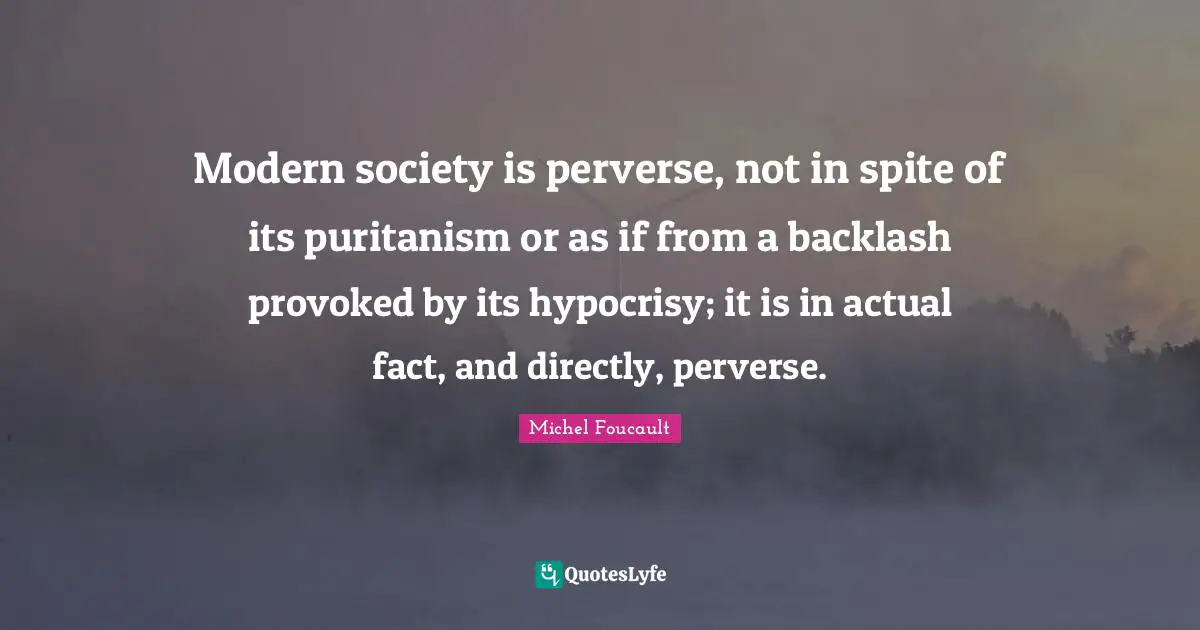 Modern society is perverse, not in spite of its puritanism or as if from a backlash provoked by its hypocrisy; it is in actual fact, and directly, perverse.