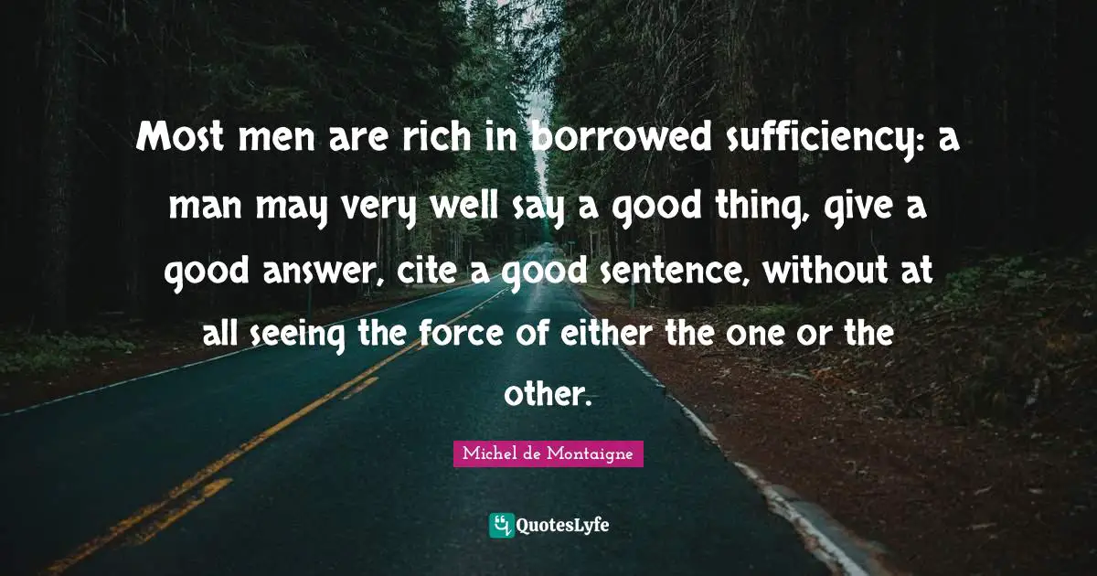 Most men are rich in borrowed sufficiency: a man may very well say a good thing, give a good answer, cite a good sentence, without at all seeing the force of either the one or the other.