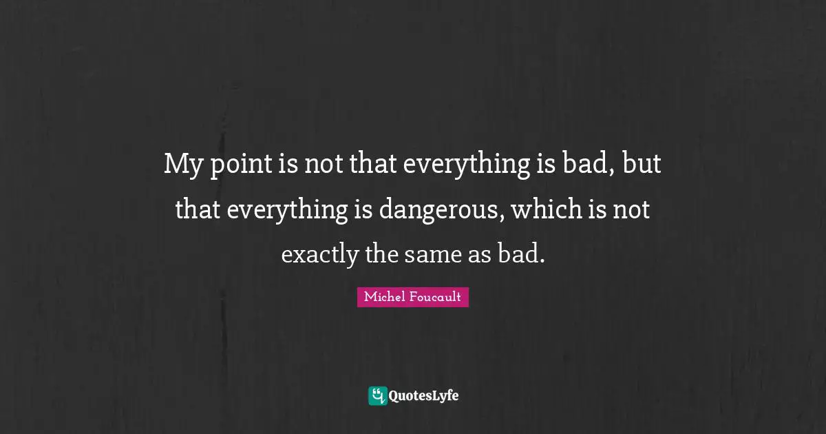 My point is not that everything is bad, but that everything is dangerous, which is not exactly the same as bad.