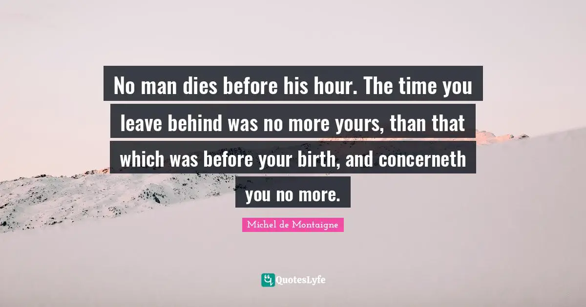 No man dies before his hour. The time you leave behind was no more yours, than that which was before your birth, and concerneth you no more.