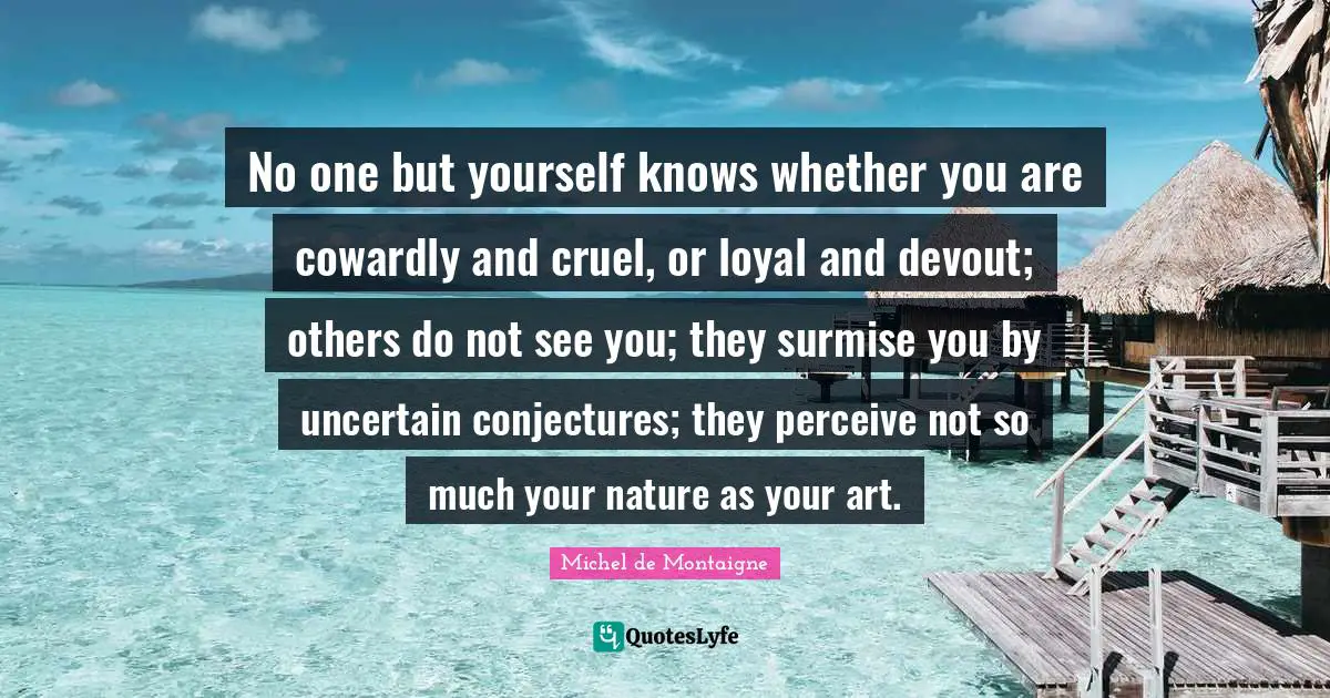 No one but yourself knows whether you are cowardly and cruel, or loyal and devout; others do not see you; they surmise you by uncertain conjectures; they perceive not so much your nature as your art.