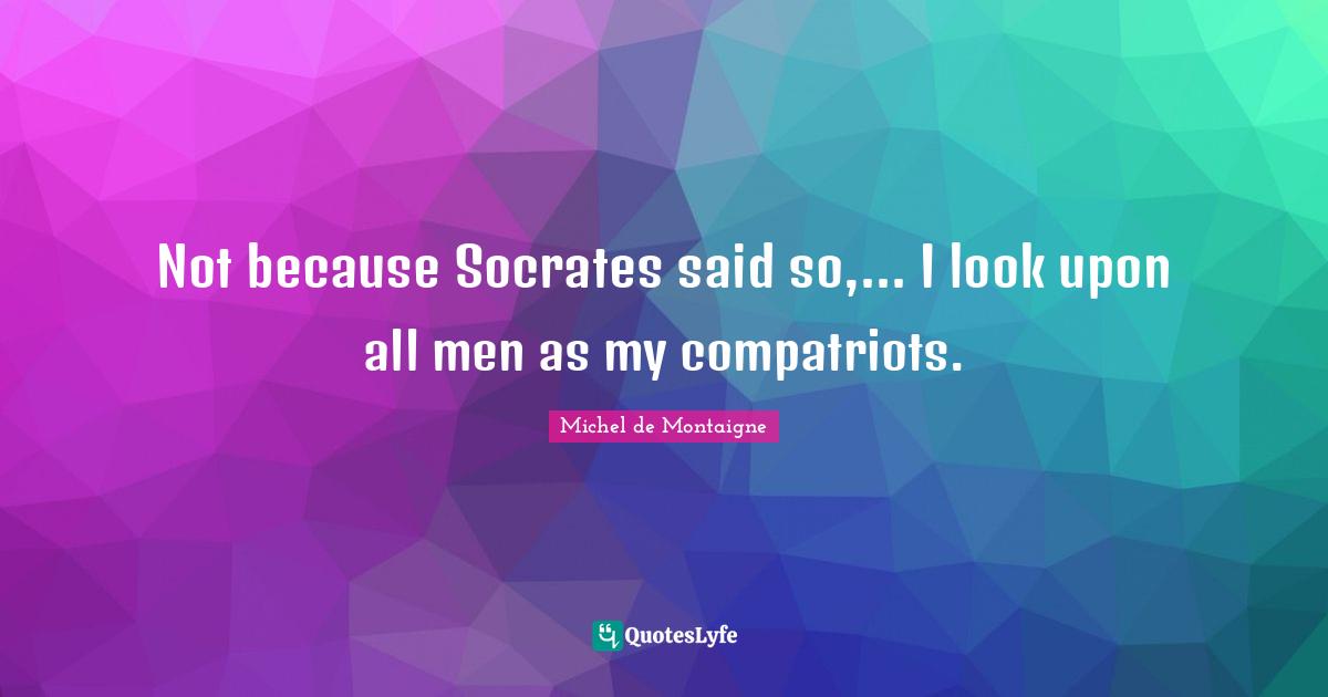 Not because Socrates said so,... I look upon all men as my compatriots.