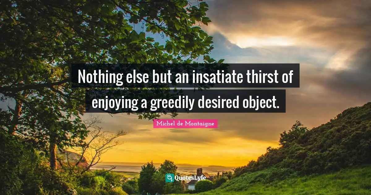 Nothing else but an insatiate thirst of enjoying a greedily desired object.