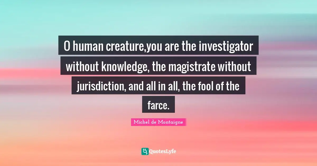 O human creature,you are the investigator without knowledge, the magistrate without jurisdiction, and all in all, the fool of the farce.