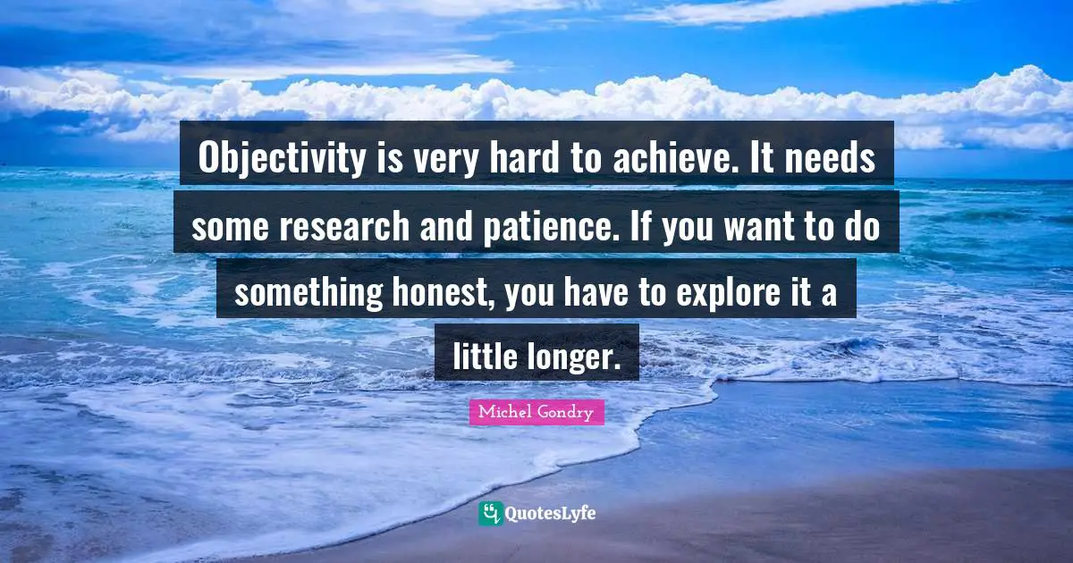 Objectivity is very hard to achieve. It needs some research and patience. If you want to do something honest, you have to explore it a little longer.