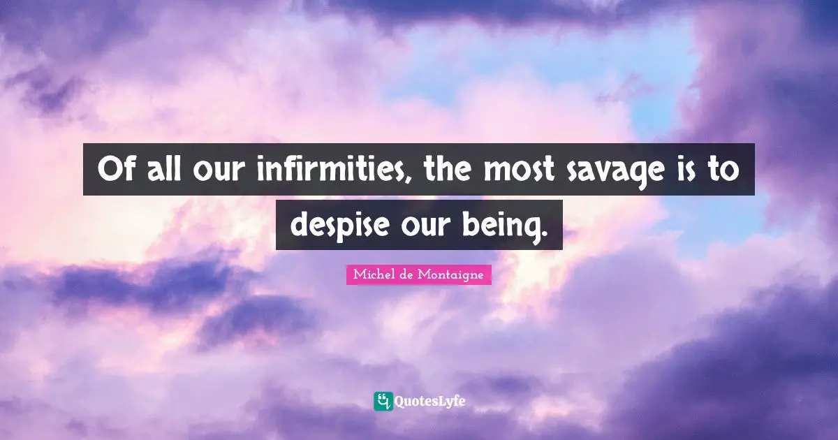 Of all our infirmities, the most savage is to despise our being.