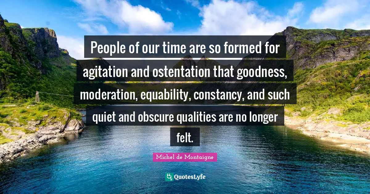 Agitation Quotes: "People of our time are so formed for agitation and ostentation that goodness, moderation, equability, constancy, and such quiet and obscure qualities are no longer felt."