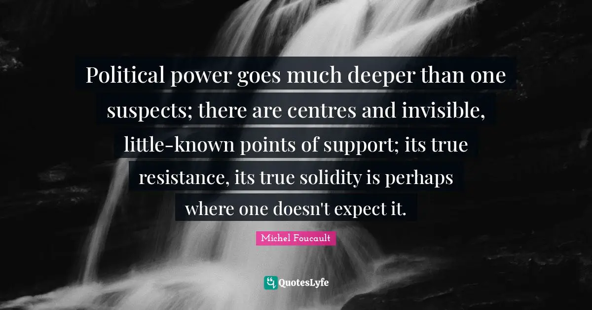 Political power goes much deeper than one suspects; there are centres and invisible, little-known points of support; its true resistance, its true solidity is perhaps where one doesn't expect it.