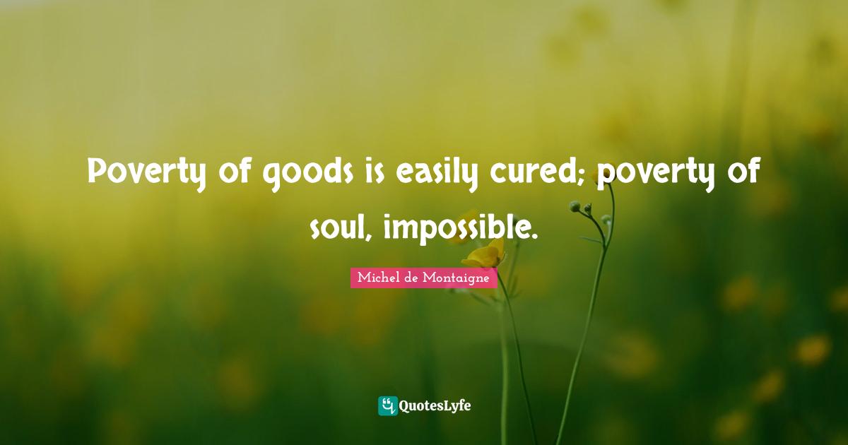 Poverty of goods is easily cured; poverty of soul, impossible.
