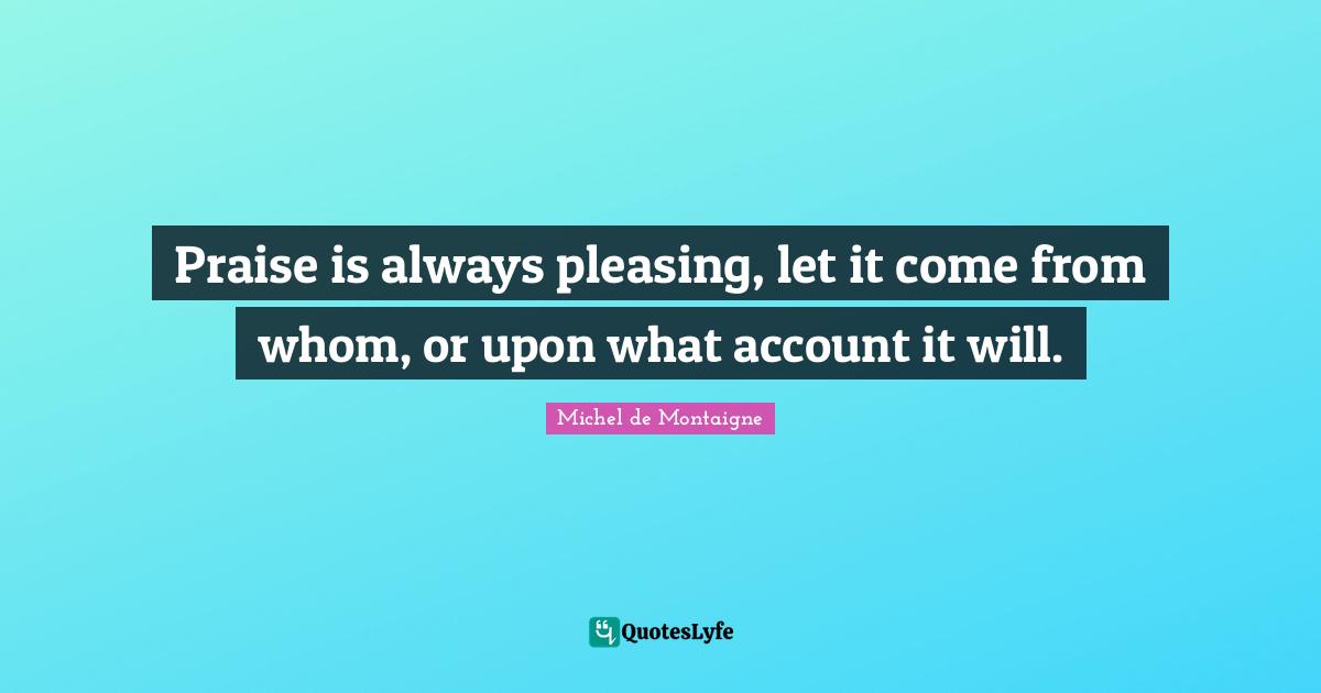 Praise is always pleasing, let it come from whom, or upon what account it will.