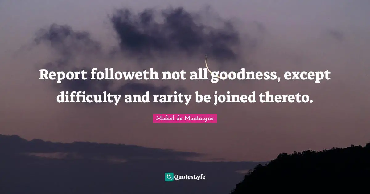 Report followeth not all goodness, except difficulty and rarity be joined thereto.