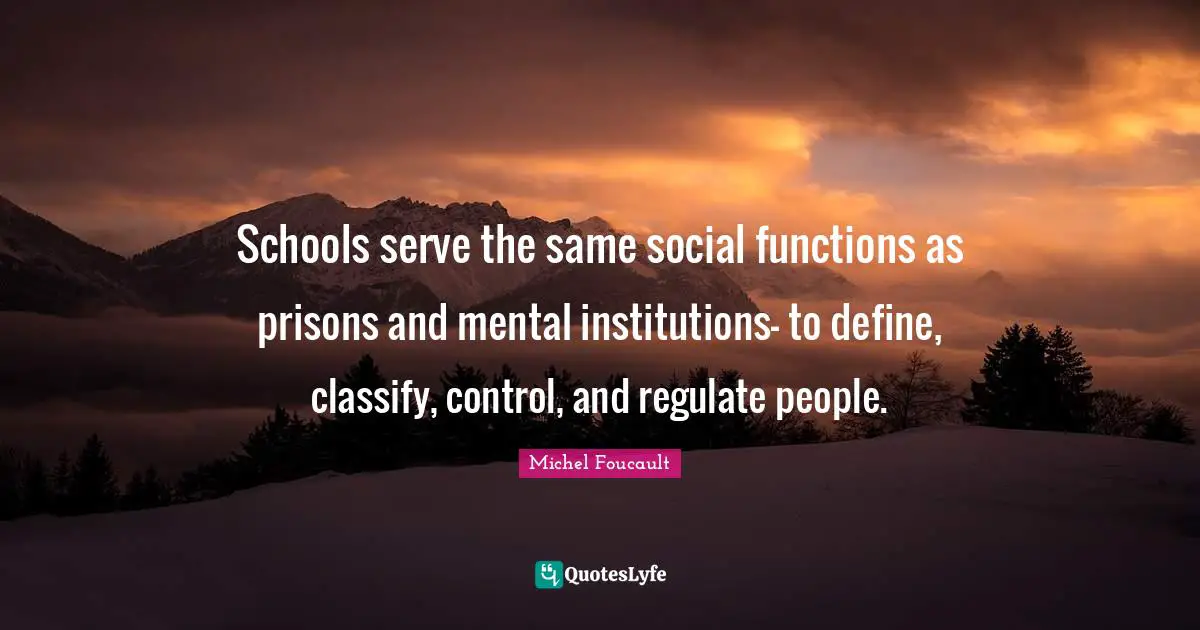 School Quotes: "Schools serve the same social functions as prisons and mental institutions- to define, classify, control, and regulate people."