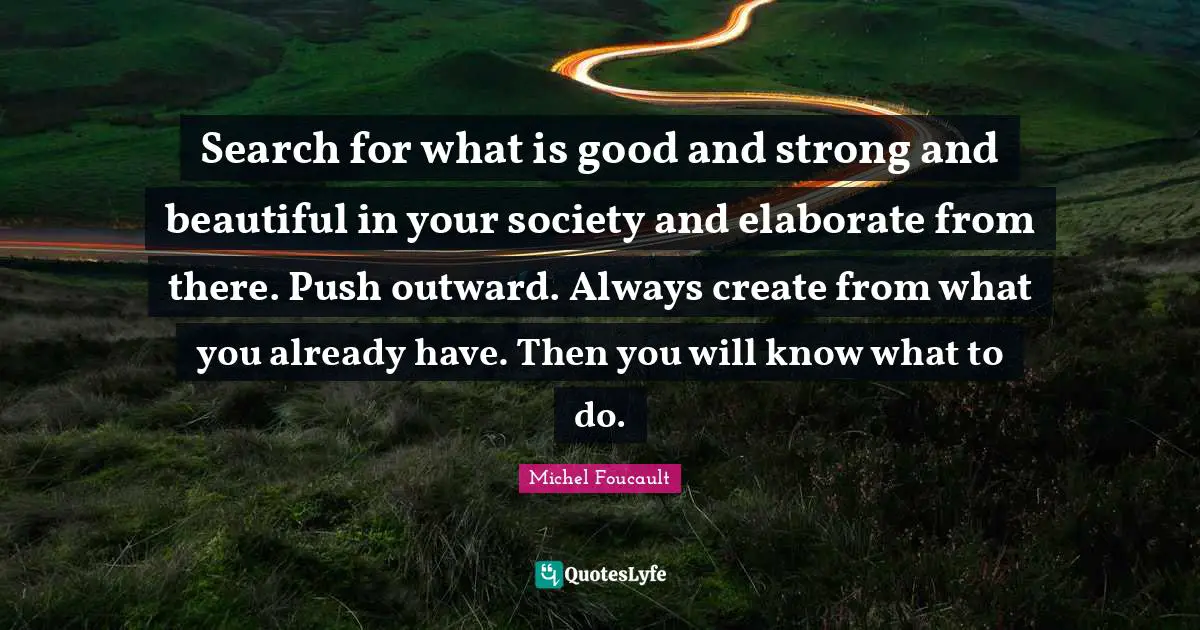 Michel Foucault Quotes: Search for what is good and strong and beautiful in your society and elaborate from there. Push outward. Always create from what you already have. Then you will know what to do.