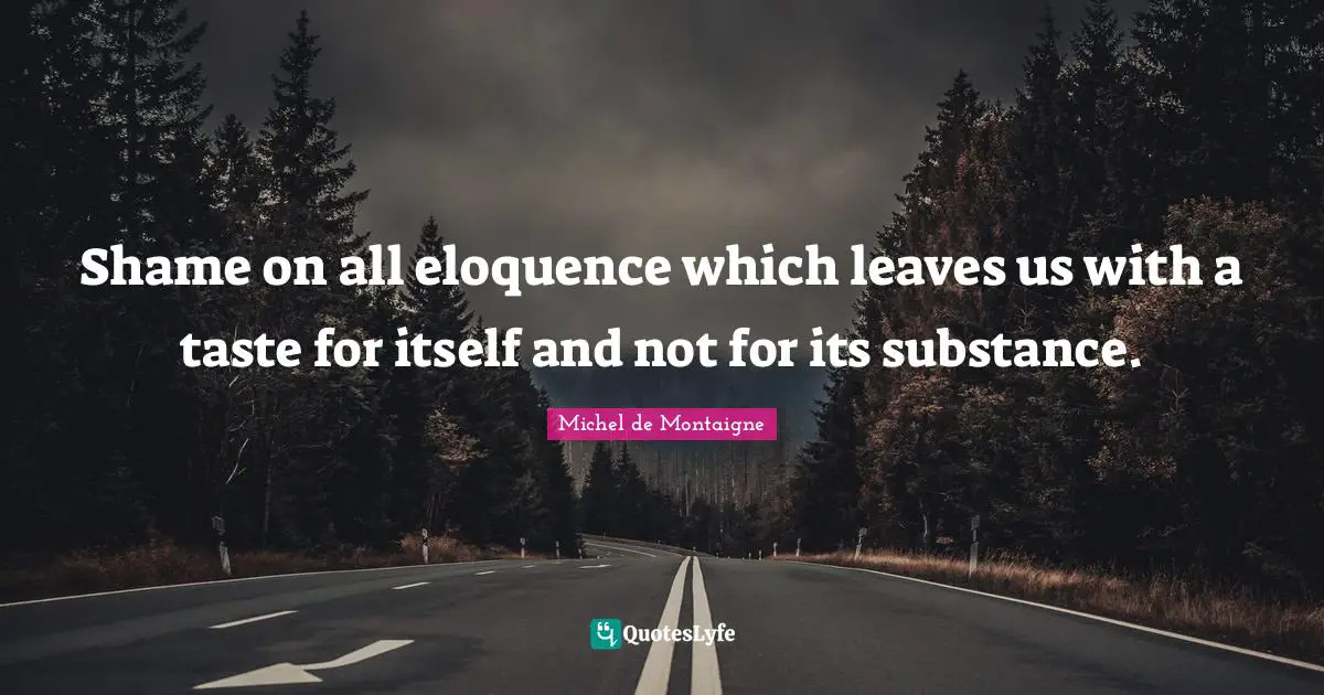 Shame on all eloquence which leaves us with a taste for itself and not for its substance.