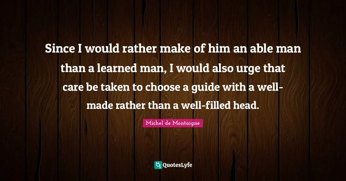 Since I would rather make of him an able man than a learned man, I would also urge that care be taken to choose a guide with a well-made rather than a well-filled head.