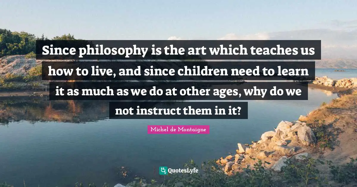 Since philosophy is the art which teaches us how to live, and since children need to learn it as much as we do at other ages, why do we not instruct them in it?