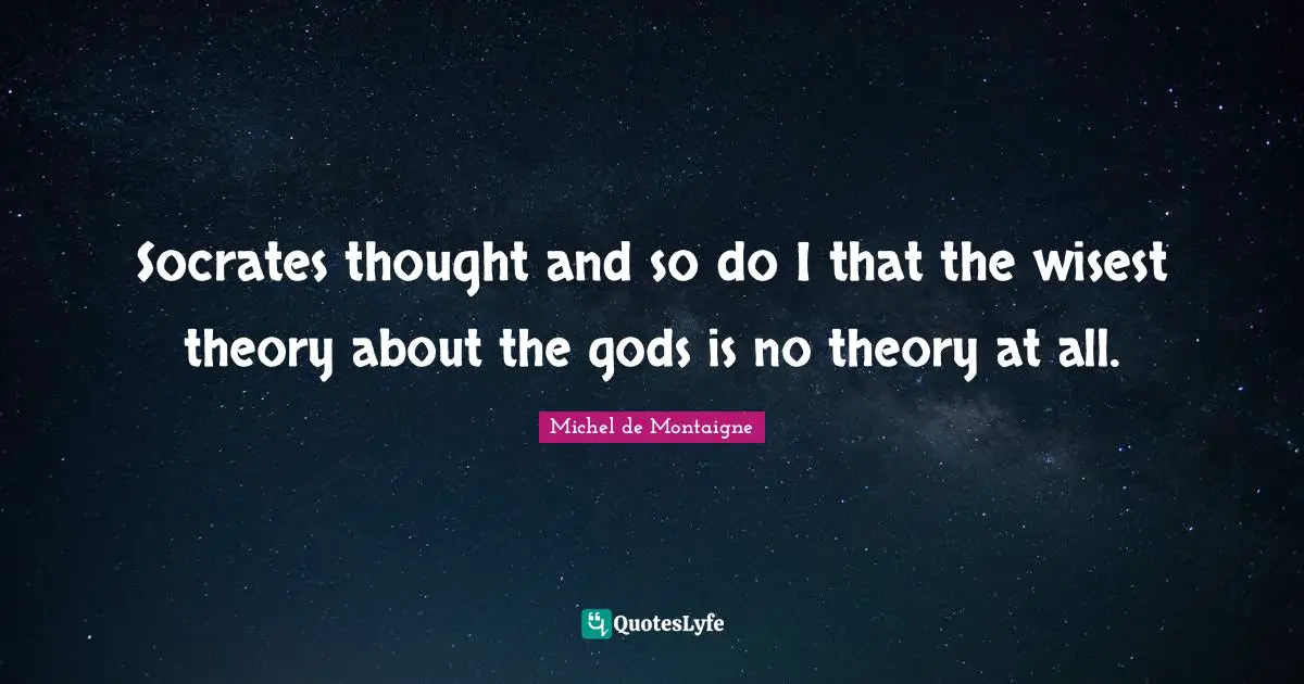 Socrates thought and so do I that the wisest theory about the gods is no theory at all.
