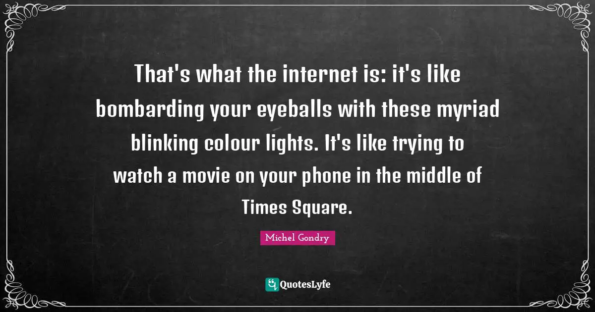 That's what the internet is: it's like bombarding your eyeballs with these myriad blinking colour lights. It's like trying to watch a movie on your phone in the middle of Times Square.