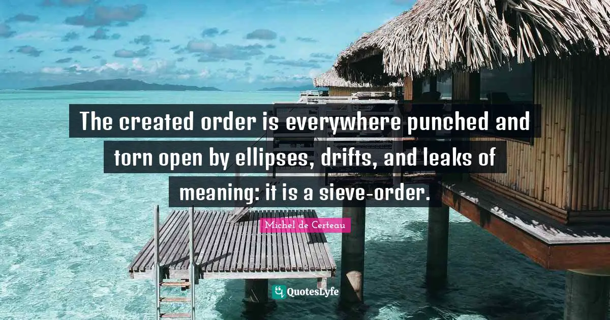 Leaks Quotes: "The created order is everywhere punched and torn open by ellipses, drifts, and leaks of meaning: it is a sieve-order."