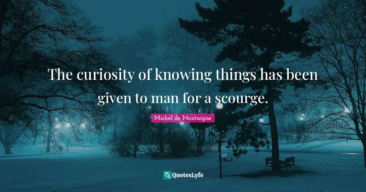 The curiosity of knowing things has been given to man for a scourge.