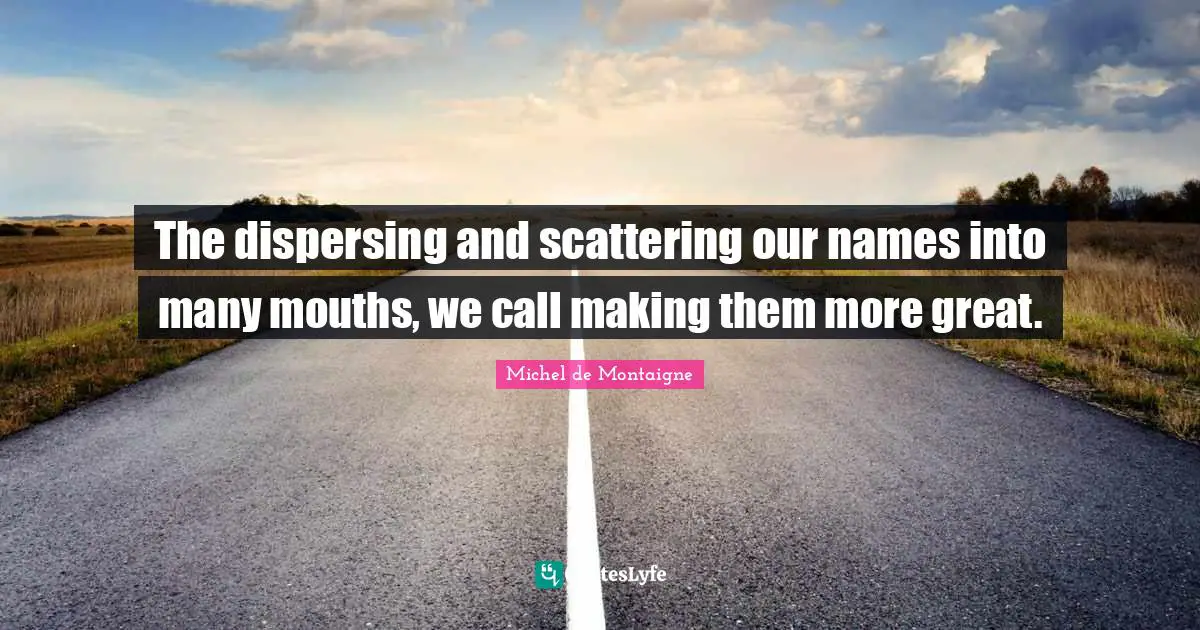 The dispersing and scattering our names into many mouths, we call making them more great.