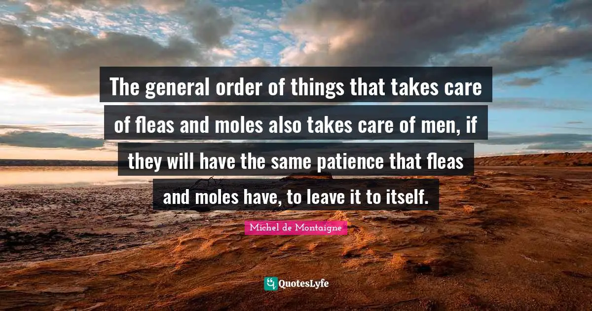 The general order of things that takes care of fleas and moles also takes care of men, if they will have the same patience that fleas and moles have, to leave it to itself.