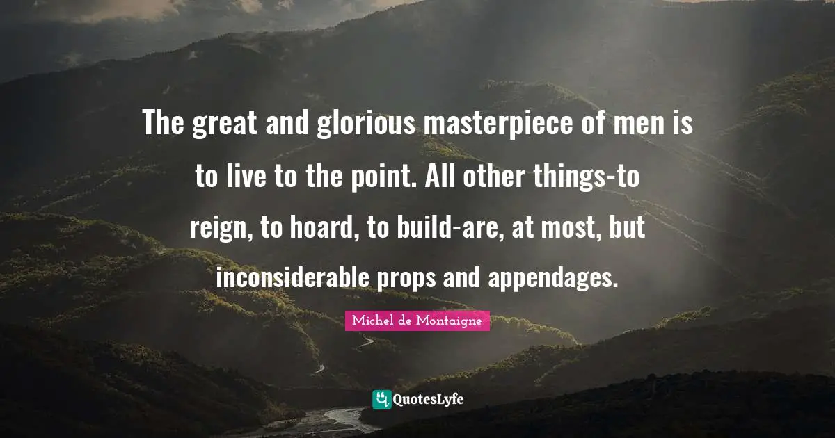 The great and glorious masterpiece of men is to live to the point. All other things-to reign, to hoard, to build-are, at most, but inconsiderable props and appendages.