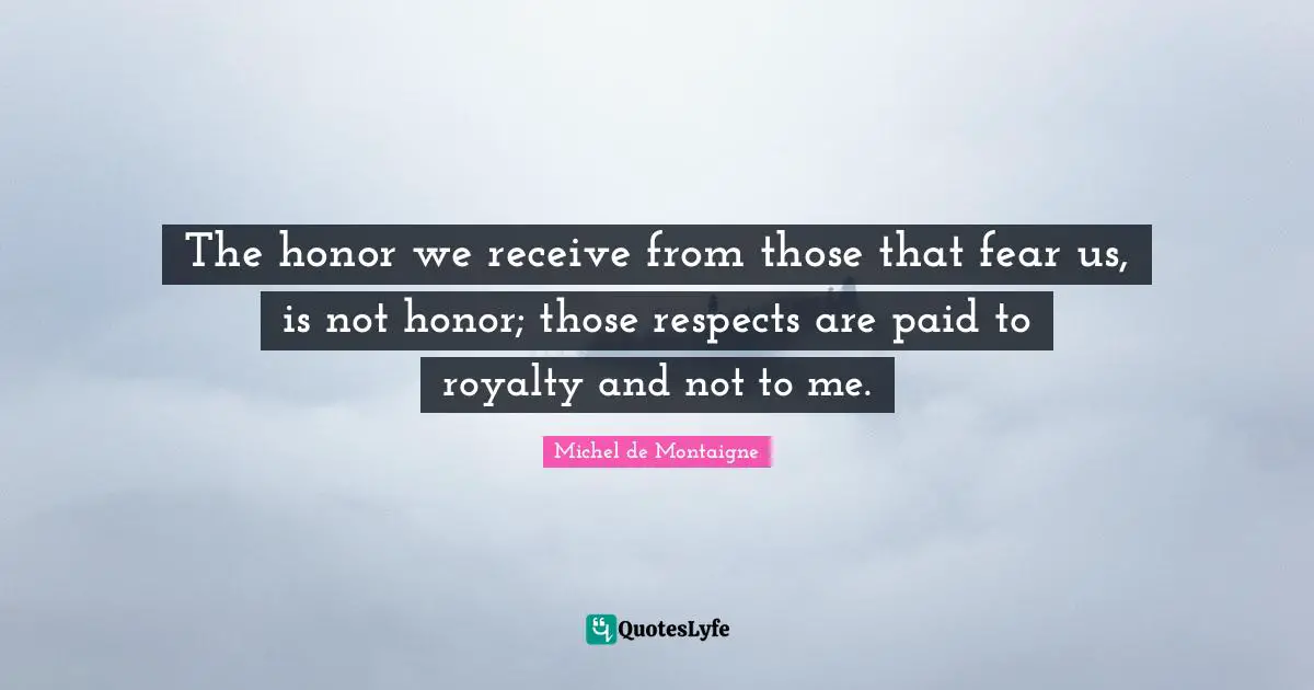 The honor we receive from those that fear us, is not honor; those respects are paid to royalty and not to me.