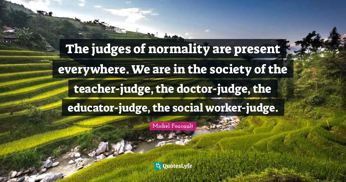 Teacher Quotes: "The judges of normality are present everywhere. We are in the society of the teacher-judge, the doctor-judge, the educator-judge, the social worker-judge."