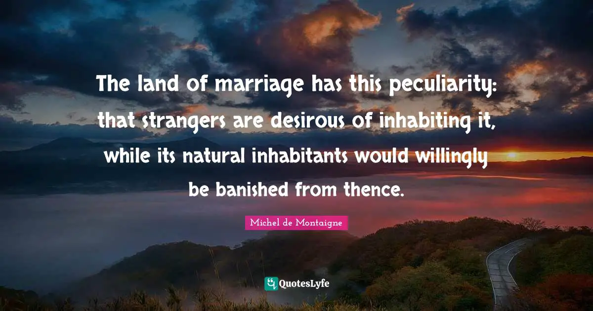 The land of marriage has this peculiarity: that strangers are desirous of inhabiting it, while its natural inhabitants would willingly be banished from thence.