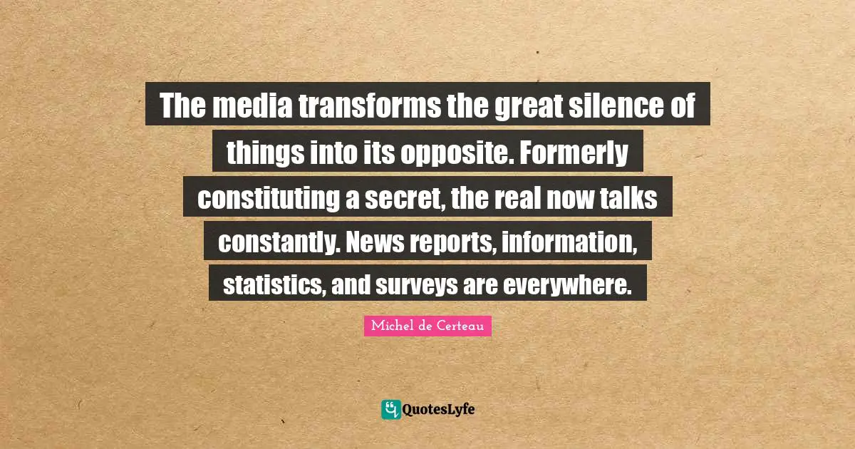 Reports Quotes: "The media transforms the great silence of things into its opposite. Formerly constituting a secret, the real now talks constantly. News reports, information, statistics, and surveys are everywhere."
