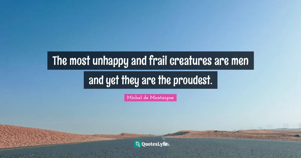 The most unhappy and frail creatures are men and yet they are the proudest.