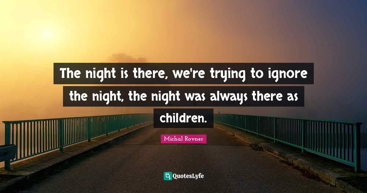 The night is there, we're trying to ignore the night, the night was always there as children.