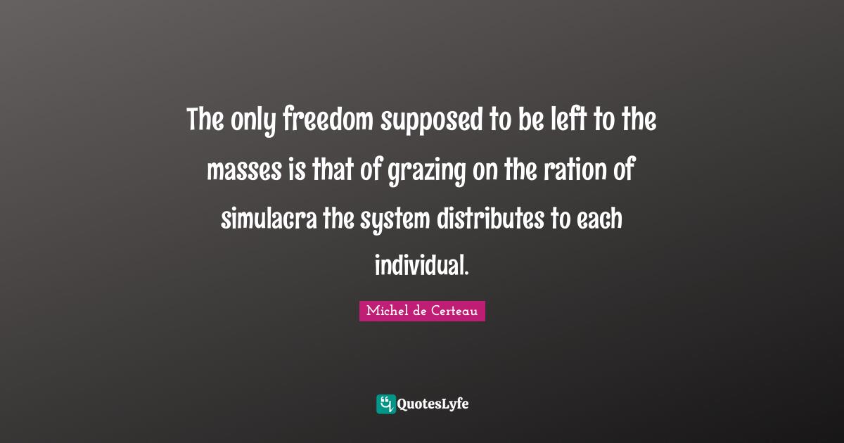 The only freedom supposed to be left to the masses is that of grazing on the ration of simulacra the system distributes to each individual.