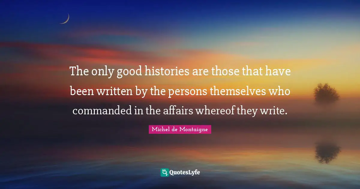 The only good histories are those that have been written by the persons themselves who commanded in the affairs whereof they write.