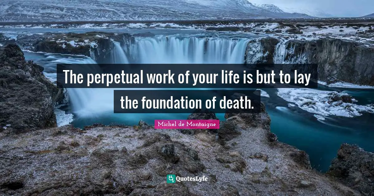 The perpetual work of your life is but to lay the foundation of death.