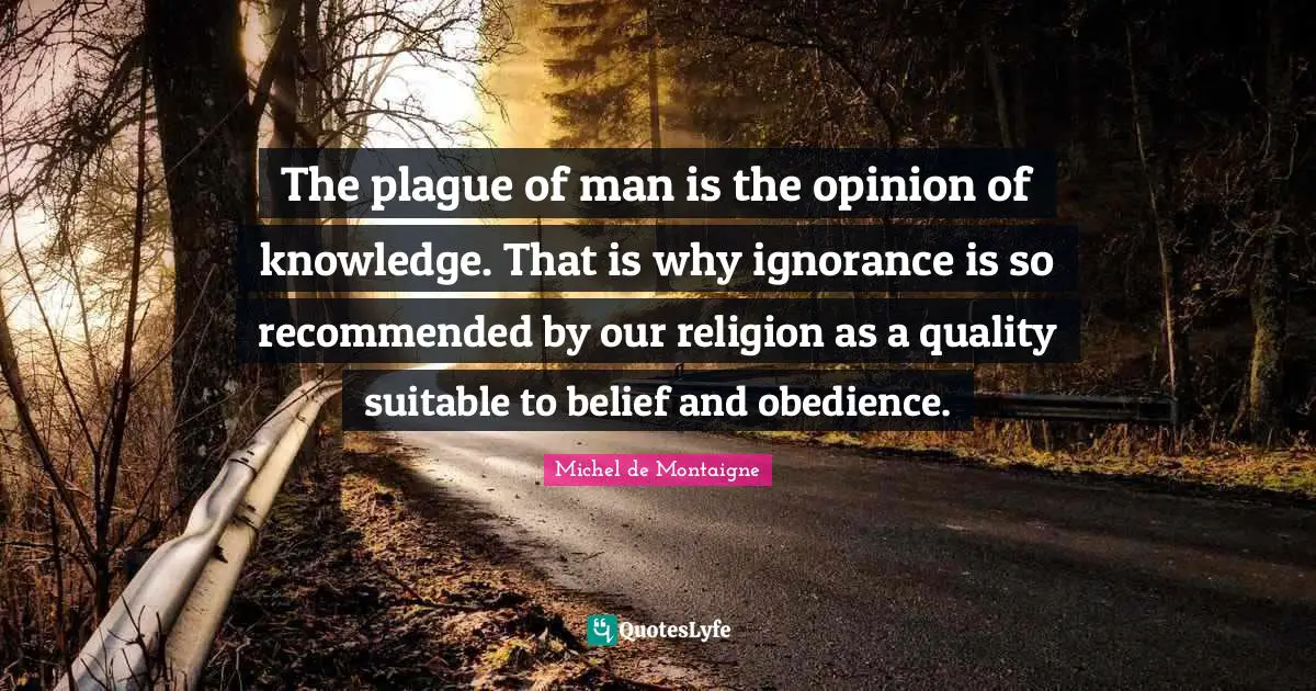 The plague of man is the opinion of knowledge. That is why ignorance is so recommended by our religion as a quality suitable to belief and obedience.